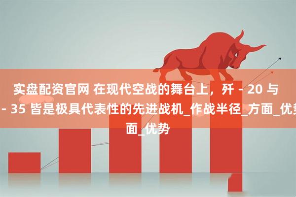 实盘配资官网 在现代空战的舞台上，歼 - 20 与 F - 35 皆是极具代表性的先进战机_作战半径_方面_优势
