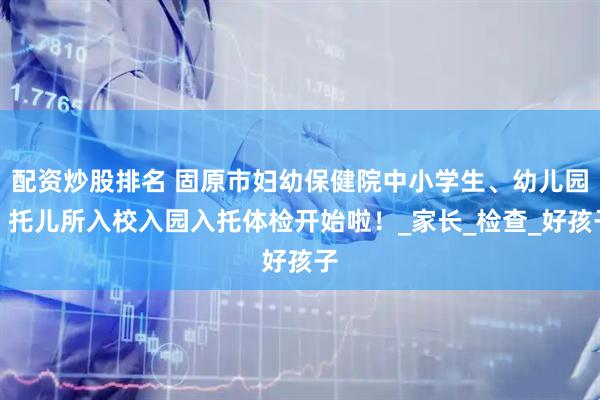 配资炒股排名 固原市妇幼保健院中小学生、幼儿园、托儿所入校入园入托体检开始啦！_家长_检查_好孩子
