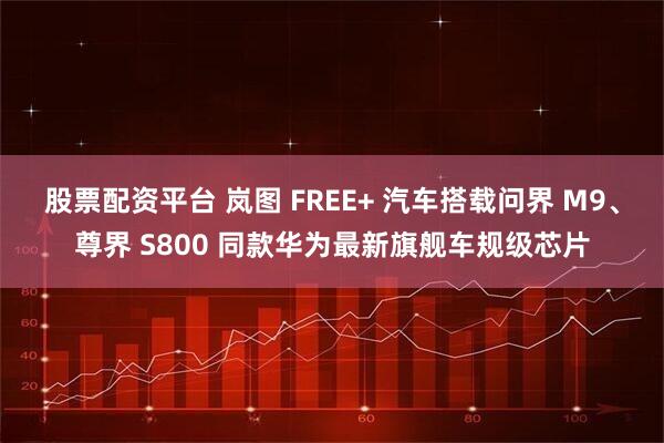 股票配资平台 岚图 FREE+ 汽车搭载问界 M9、尊界 S800 同款华为最新旗舰车规级芯片